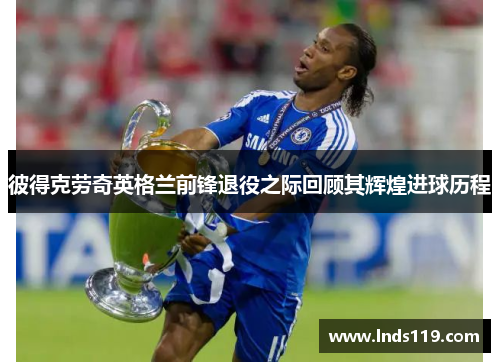 彼得克劳奇英格兰前锋退役之际回顾其辉煌进球历程