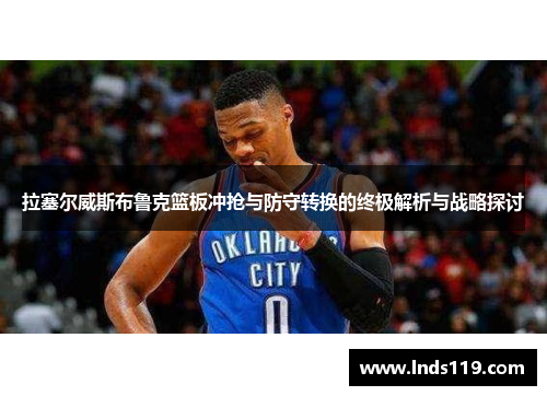 拉塞尔威斯布鲁克篮板冲抢与防守转换的终极解析与战略探讨