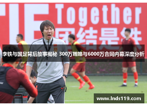李铁与国足背后故事揭秘 300万贿赂与6000万合同内幕深度分析